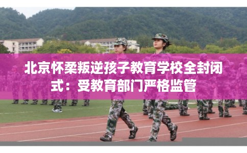 北京怀柔叛逆孩子教育学校全封闭式：受教育部门严格监管