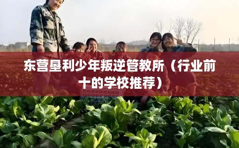 东营垦利少年叛逆管教所（行业前十的学校推荐）