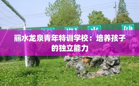 丽水龙泉青年特训学校:培养孩子的独立能力 丽水龙泉青年特训学校:培养孩子的独立能力