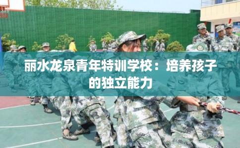 丽水龙泉青年特训学校:培养孩子的独立能力 丽水龙泉青年特训学校:培养孩子的独立能力
