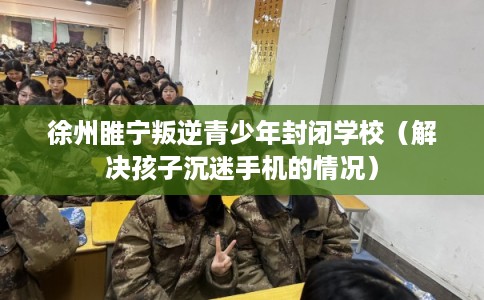 徐州睢宁叛逆青少年封闭学校（解决孩子沉迷手机的情况）