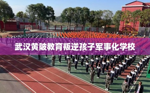 武汉黄陂教育叛逆孩子军事化学校