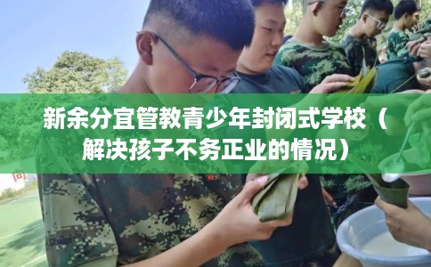 新余分宜管教青少年封闭式学校（解决孩子不务正业的情况）