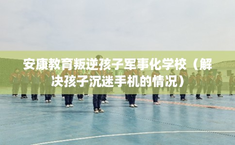 安康教育叛逆孩子军事化学校(解决孩子沉迷手机的情况) 安康教育叛逆孩子军事化学校(解决孩子沉迷手机的情况)