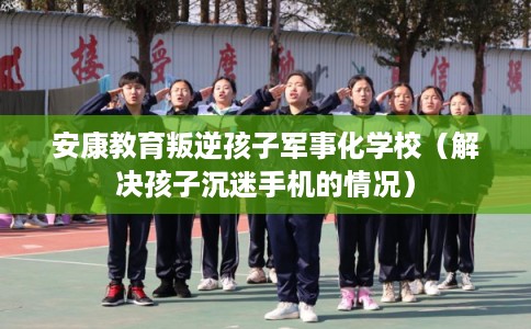 安康教育叛逆孩子军事化学校(解决孩子沉迷手机的情况) 安康教育叛逆孩子军事化学校(解决孩子沉迷手机的情况)