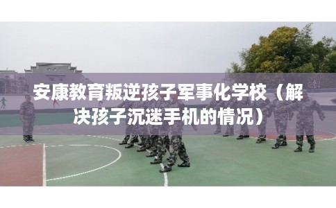 安康教育叛逆孩子军事化学校(解决孩子沉迷手机的情况) 安康教育叛逆孩子军事化学校(解决孩子沉迷手机的情况)