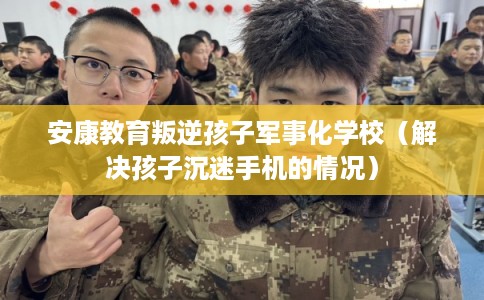 安康教育叛逆孩子军事化学校（解决孩子沉迷手机的情况）