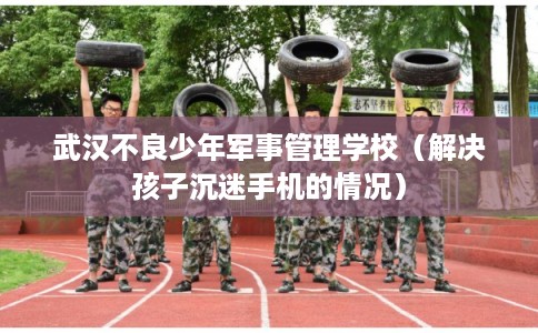 武汉不良少年军事管理学校（解决孩子沉迷手机的情况）