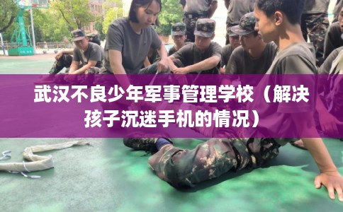 武汉不良少年军事管理学校（解决孩子沉迷手机的情况）