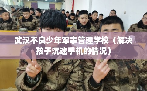 武汉不良少年军事管理学校（解决孩子沉迷手机的情况）
