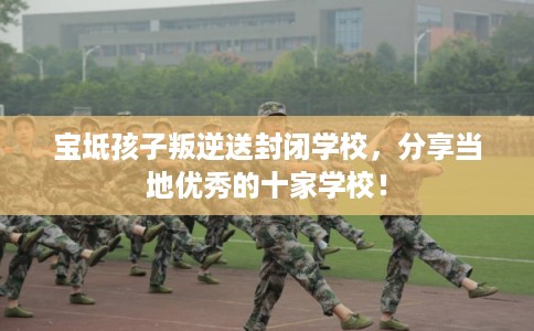 宝坻孩子叛逆送封闭学校，分享当地优秀的十家学校！