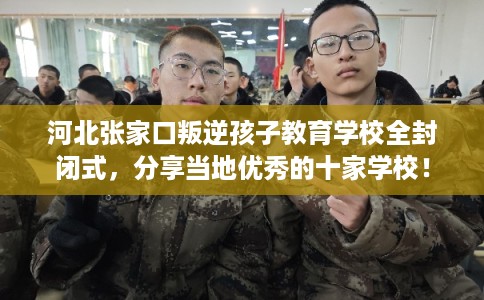 河北张家口叛逆孩子教育学校全封闭式,分享当地优秀的十家学校! 河北张家口叛逆孩子教育学校全封闭式,分享当地优秀的十家学校!