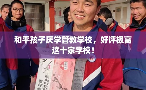 和平孩子厌学管教学校,好评极高这十家学校! 和平孩子厌学管教学校,好评极高这十家学校!