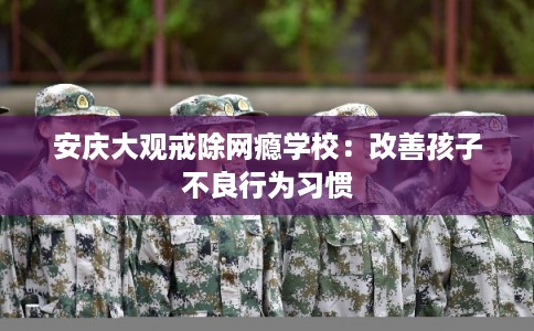 安庆大观戒除网瘾学校:改善孩子不良行为习惯 安庆大观戒除网瘾学校:改善孩子不良行为习惯