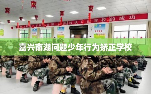 嘉兴南湖问题少年行为矫正学校 嘉兴南湖问题少年行为矫正学校