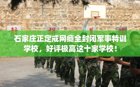 石家庄正定戒网瘾全封闭军事特训学校，好评极高这十家学校！