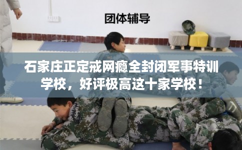 石家庄正定戒网瘾全封闭军事特训学校，好评极高这十家学校！