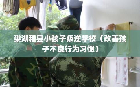 巢湖和县小孩子叛逆学校（改善孩子不良行为习惯）