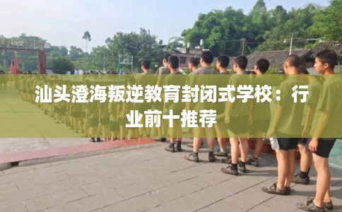 汕头澄海叛逆教育封闭式学校:行业前十推荐 汕头澄海叛逆教育封闭式学校:行业前十推荐