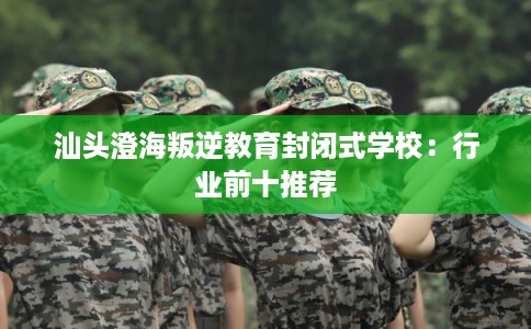 汕头澄海叛逆教育封闭式学校:行业前十推荐 汕头澄海叛逆教育封闭式学校:行业前十推荐