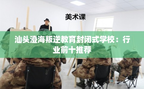 汕头澄海叛逆教育封闭式学校：行业前十推荐