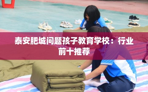 泰安肥城问题孩子教育学校：行业前十推荐