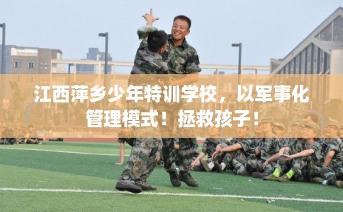 江西萍乡少年特训学校，以军事化管理模式！拯救孩子！