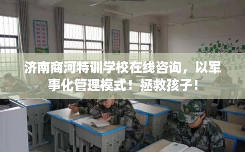 济南商河特训学校在线咨询，以军事化管理模式！拯救孩子！