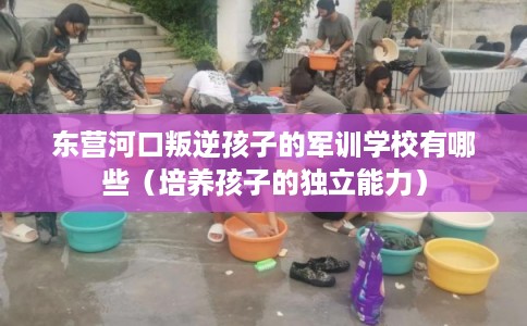 东营河口叛逆孩子的军训学校有哪些（培养孩子的独立能力）