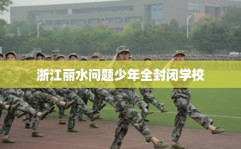 浙江丽水问题少年全封闭学校 浙江丽水问题少年全封闭学校