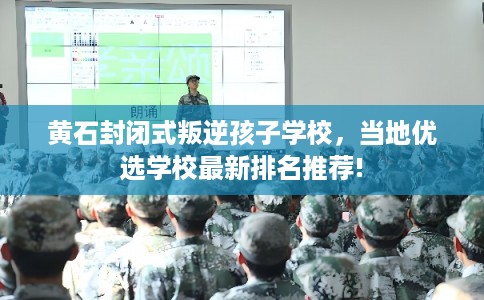 黄石封闭式叛逆孩子学校，当地优选学校最新排名推荐!