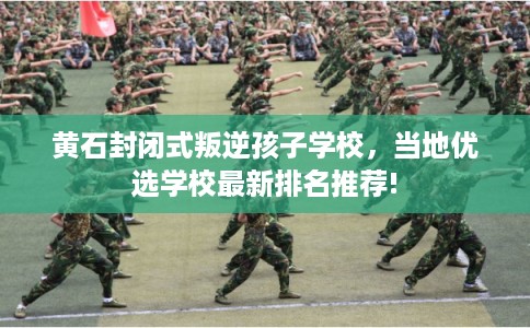 黄石封闭式叛逆孩子学校，当地优选学校最新排名推荐!