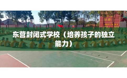 东营封闭式学校(培养孩子的独立能力) 东营封闭式学校(培养孩子的独立能力)