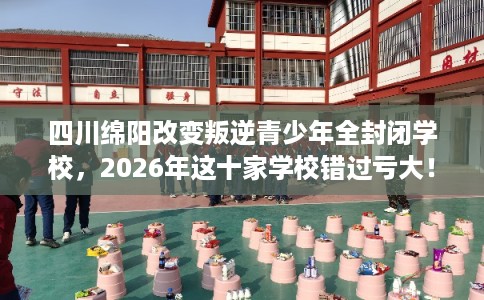 四川绵阳改变叛逆青少年全封闭学校,2026年这十家学校错过亏大! 四川绵阳改变叛逆青少年全封闭学校,2026年这十家学校错过亏大!