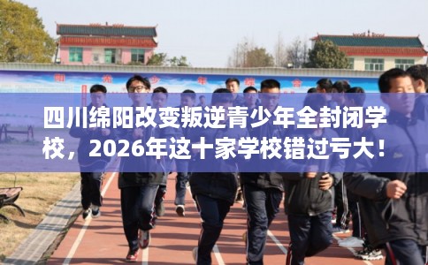 四川绵阳改变叛逆青少年全封闭学校，2026年这十家学校错过亏大！