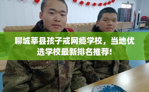 聊城莘县孩子戒网瘾学校,当地优选学校最新排名推荐! 聊城莘县孩子戒网瘾学校,当地优选学校最新排名推荐!