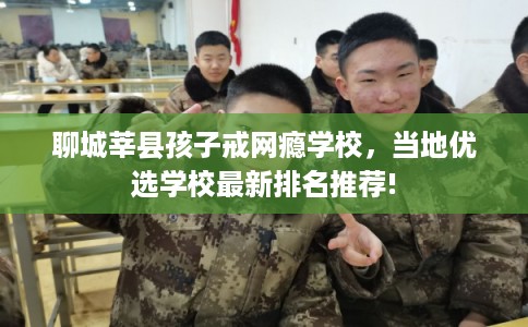 聊城莘县孩子戒网瘾学校,当地优选学校最新排名推荐! 聊城莘县孩子戒网瘾学校,当地优选学校最新排名推荐!