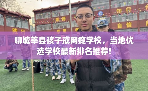 聊城莘县孩子戒网瘾学校,当地优选学校最新排名推荐! 聊城莘县孩子戒网瘾学校,当地优选学校最新排名推荐!