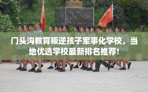 门头沟教育叛逆孩子军事化学校,当地优选学校最新排名推荐! 门头沟教育叛逆孩子军事化学校,当地优选学校最新排名推荐!