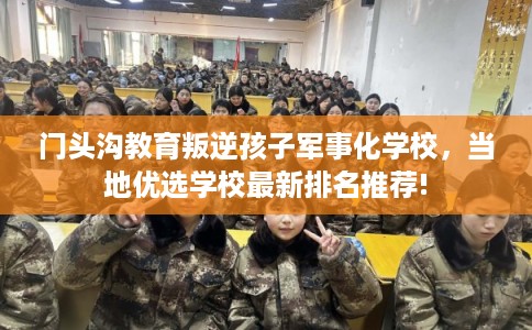 门头沟教育叛逆孩子军事化学校,当地优选学校最新排名推荐! 门头沟教育叛逆孩子军事化学校,当地优选学校最新排名推荐!
