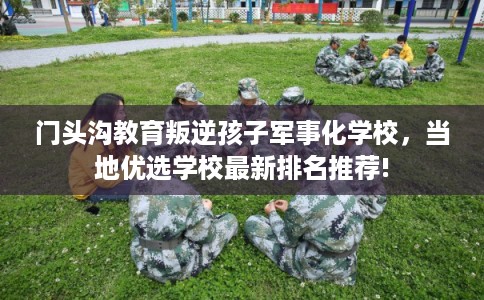 门头沟教育叛逆孩子军事化学校,当地优选学校最新排名推荐! 门头沟教育叛逆孩子军事化学校,当地优选学校最新排名推荐!