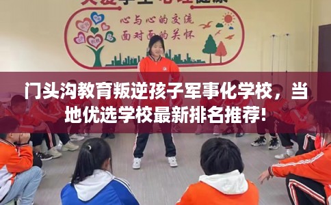 门头沟教育叛逆孩子军事化学校，当地优选学校最新排名推荐!