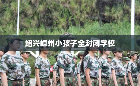 绍兴嵊州小孩子全封闭学校 绍兴嵊州小孩子全封闭学校