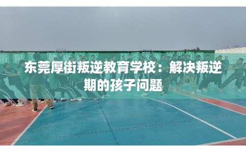 东莞厚街叛逆教育学校：解决叛逆期的孩子问题