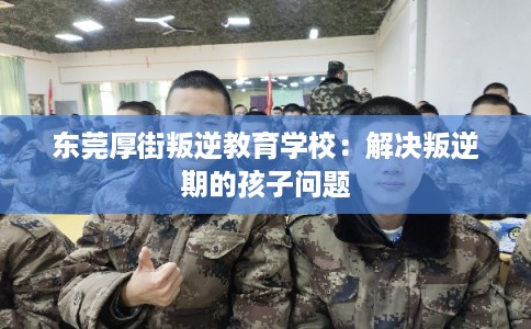东莞厚街叛逆教育学校：解决叛逆期的孩子问题