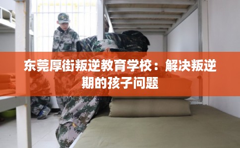 东莞厚街叛逆教育学校：解决叛逆期的孩子问题