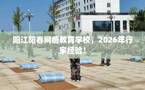 阳江阳春网瘾教育学校,2026年行家经验! 阳江阳春网瘾教育学校,2026年行家经验!