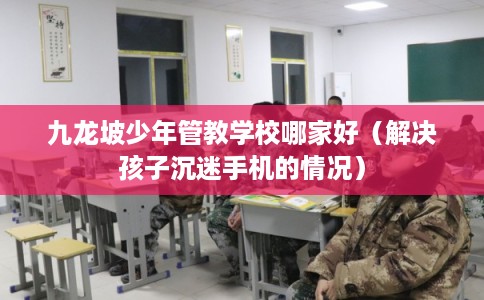 九龙坡少年管教学校哪家好（解决孩子沉迷手机的情况）