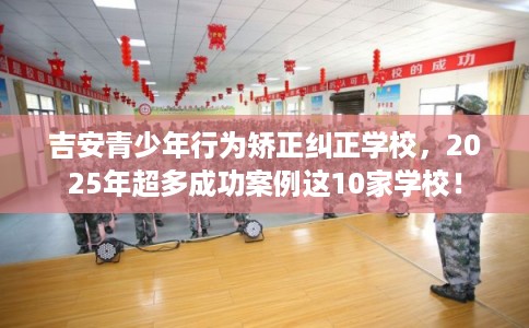 吉安青少年行为矫正纠正学校，2025年超多成功案例这10家学校！