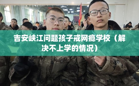 吉安峡江问题孩子戒网瘾学校（解决不上学的情况）